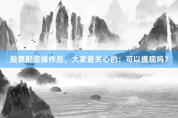 股票配资操作后，大家最关心的：可以提现吗？