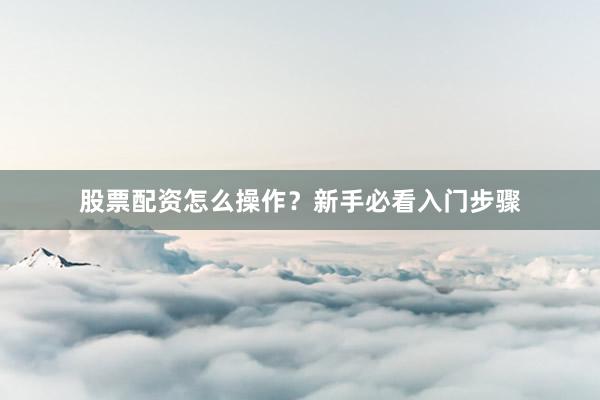 股票配资怎么操作？新手必看入门步骤