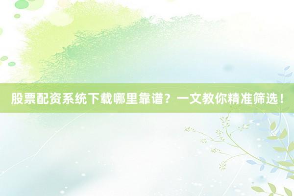 股票配资系统下载哪里靠谱？一文教你精准筛选！