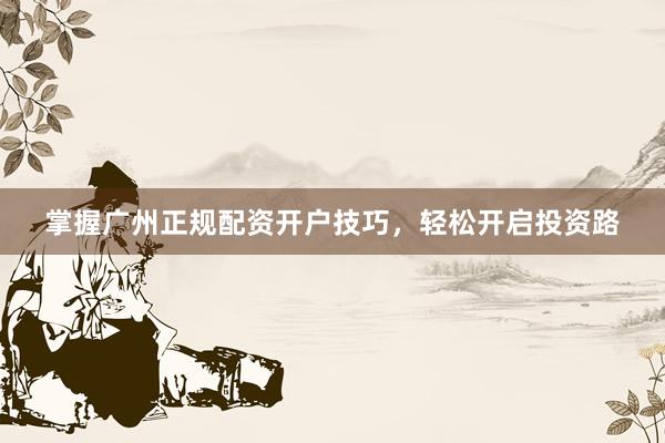 掌握广州正规配资开户技巧，轻松开启投资路