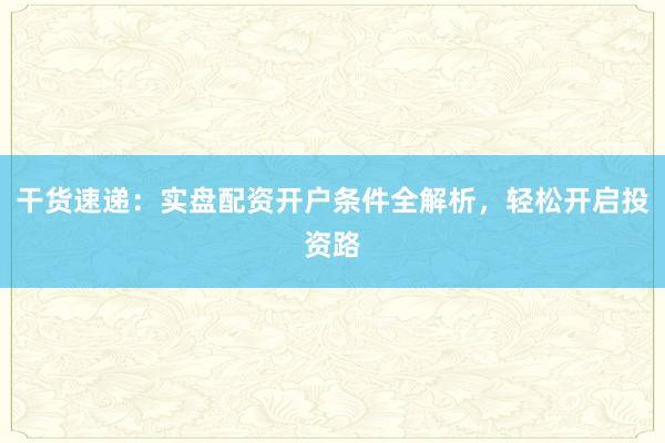 干货速递：实盘配资开户条件全解析，轻松开启投资路