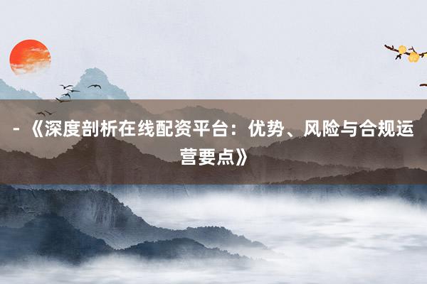 - 《深度剖析在线配资平台：优势、风险与合规运营要点》