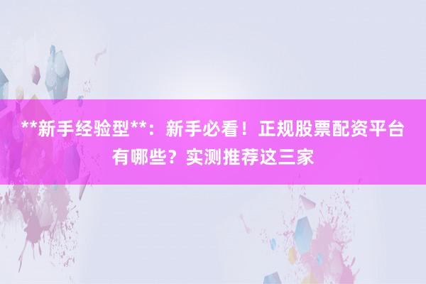 **新手经验型**：新手必看！正规股票配资平台有哪些？实测推荐这三家