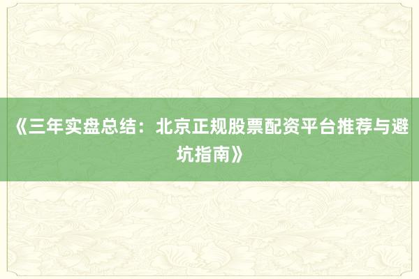 《三年实盘总结：北京正规股票配资平台推荐与避坑指南》