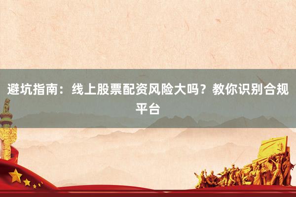 避坑指南：线上股票配资风险大吗？教你识别合规平台
