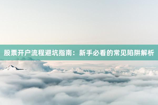 股票开户流程避坑指南：新手必看的常见陷阱解析