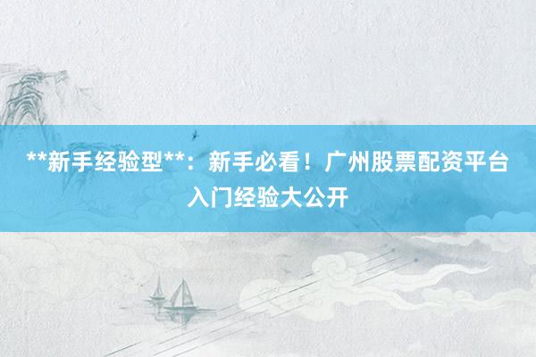 **新手经验型**：新手必看！广州股票配资平台入门经验大公开