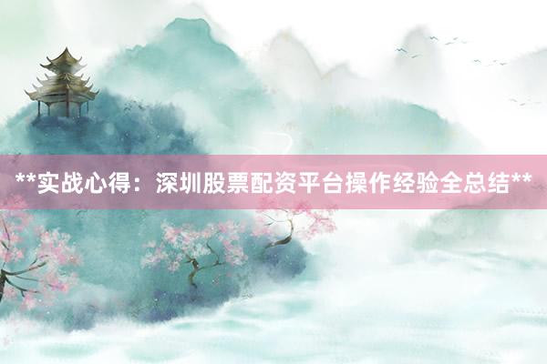 **实战心得：深圳股票配资平台操作经验全总结**