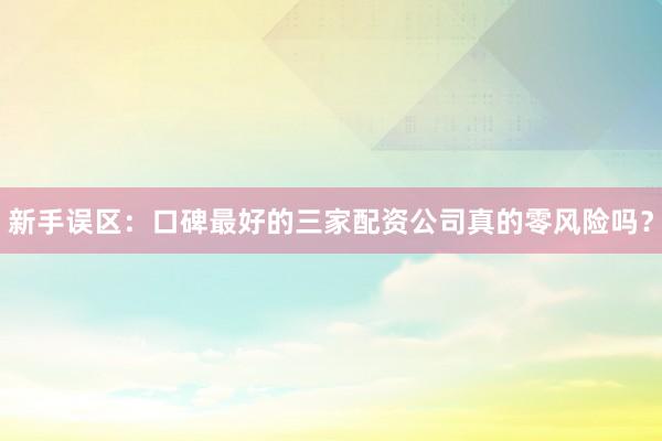 新手误区：口碑最好的三家配资公司真的零风险吗？