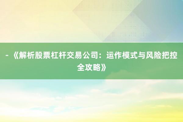 - 《解析股票杠杆交易公司：运作模式与风险把控全攻略》