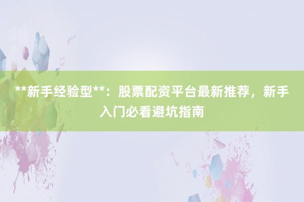 **新手经验型**：股票配资平台最新推荐，新手入门必看避坑指南