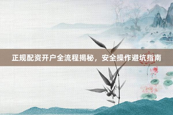正规配资开户全流程揭秘，安全操作避坑指南