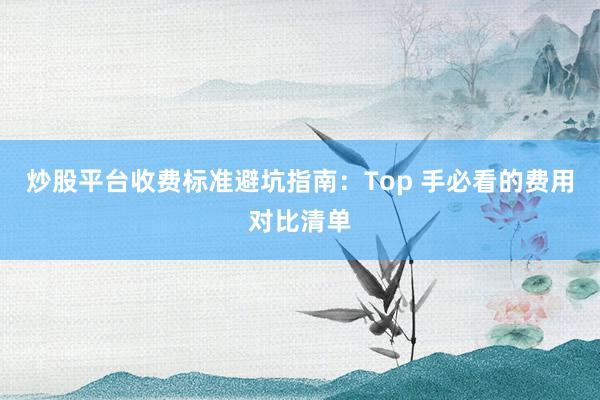 炒股平台收费标准避坑指南：Top 手必看的费用对比清单