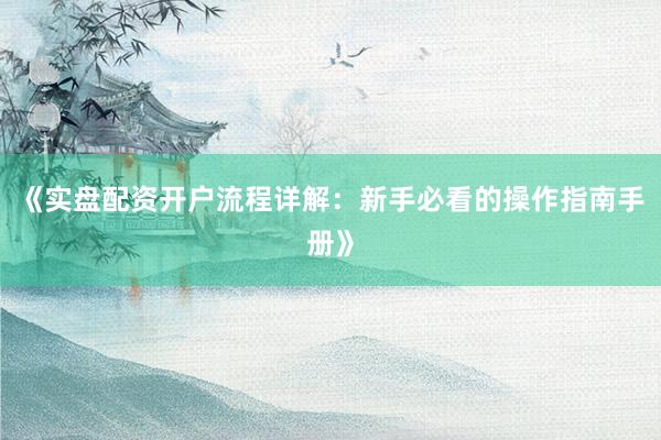 《实盘配资开户流程详解：新手必看的操作指南手册》