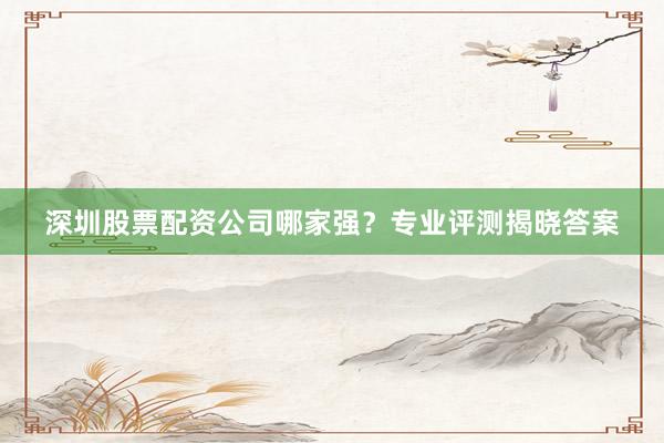 深圳股票配资公司哪家强？专业评测揭晓答案