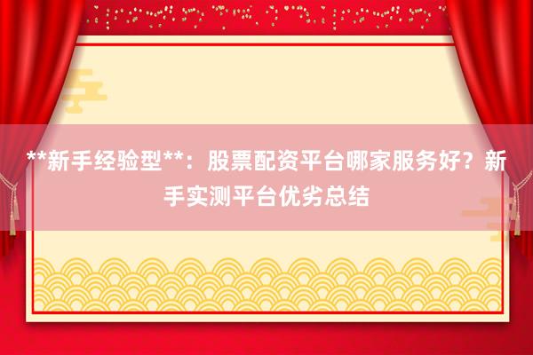 **新手经验型**：股票配资平台哪家服务好？新手实测平台优劣总结