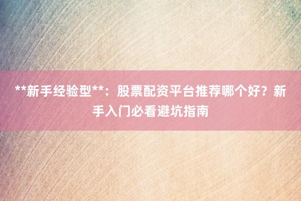 **新手经验型**：股票配资平台推荐哪个好？新手入门必看避坑指南
