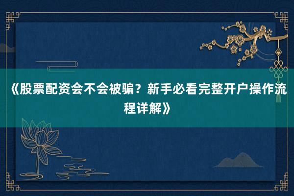 《股票配资会不会被骗？新手必看完整开户操作流程详解》