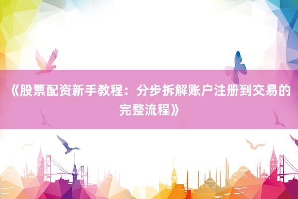 《股票配资新手教程：分步拆解账户注册到交易的完整流程》