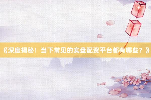 《深度揭秘！当下常见的实盘配资平台都有哪些？》