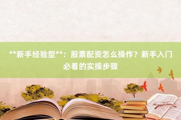 **新手经验型**：股票配资怎么操作？新手入门必看的实操步骤