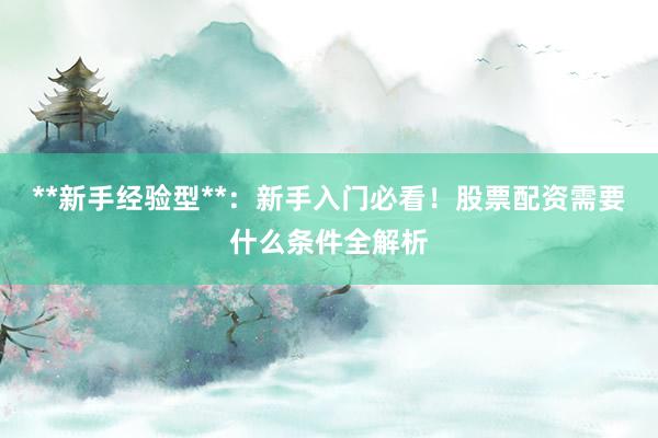 **新手经验型**：新手入门必看！股票配资需要什么条件全解析