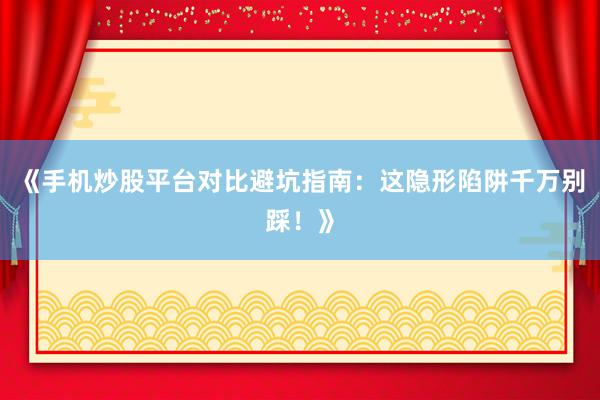《手机炒股平台对比避坑指南：这隐形陷阱千万别踩！》