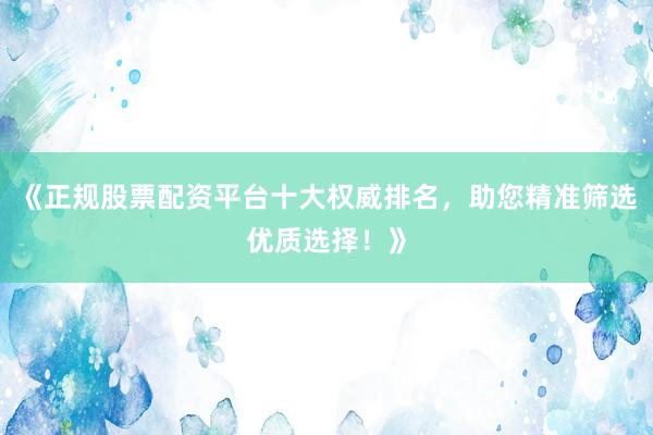《正规股票配资平台十大权威排名，助您精准筛选优质选择！》