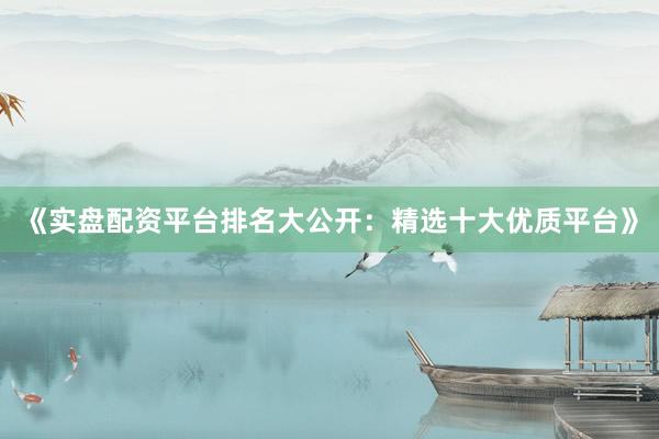 《实盘配资平台排名大公开：精选十大优质平台》