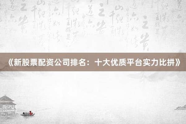 《新股票配资公司排名：十大优质平台实力比拼》