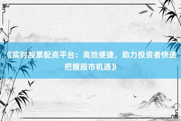 《实时股票配资平台：高效便捷，助力投资者快速把握股市机遇》