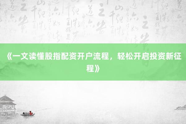《一文读懂股指配资开户流程，轻松开启投资新征程》