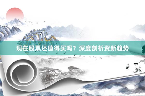 现在股票还值得买吗？深度剖析资新趋势