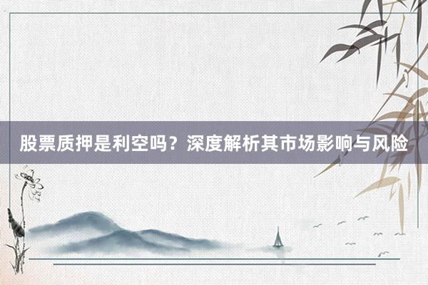 股票质押是利空吗？深度解析其市场影响与风险