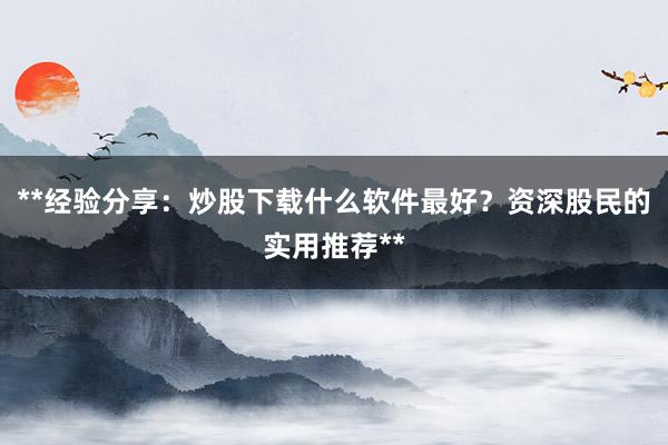 **经验分享：炒股下载什么软件最好？资深股民的实用推荐**