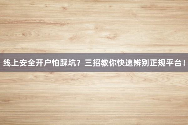 线上安全开户怕踩坑？三招教你快速辨别正规平台！
