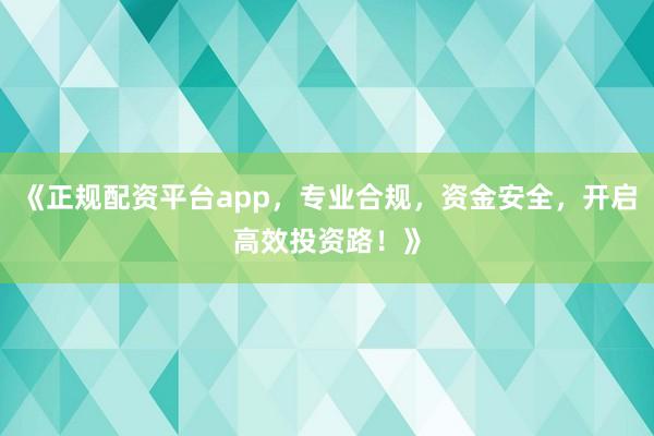 《正规配资平台app，专业合规，资金安全，开启高效投资路！》