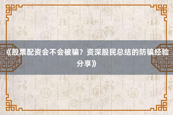《股票配资会不会被骗？资深股民总结的防骗经验分享》