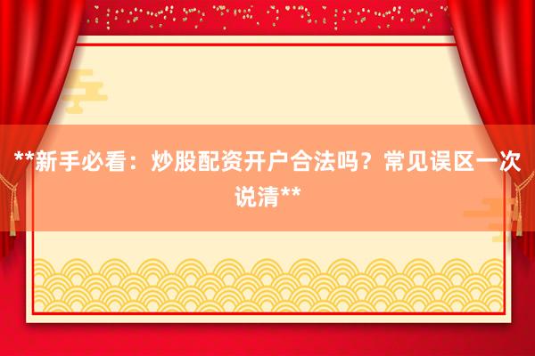 **新手必看：炒股配资开户合法吗？常见误区一次说清**