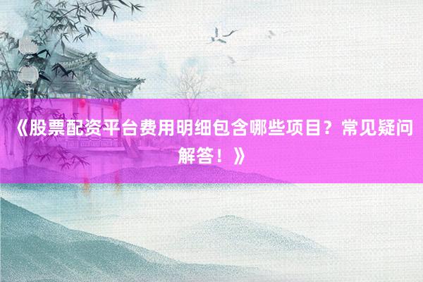 《股票配资平台费用明细包含哪些项目？常见疑问解答！》