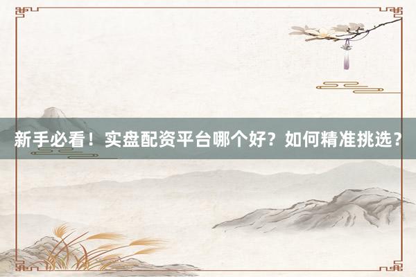 新手必看！实盘配资平台哪个好？如何精准挑选？