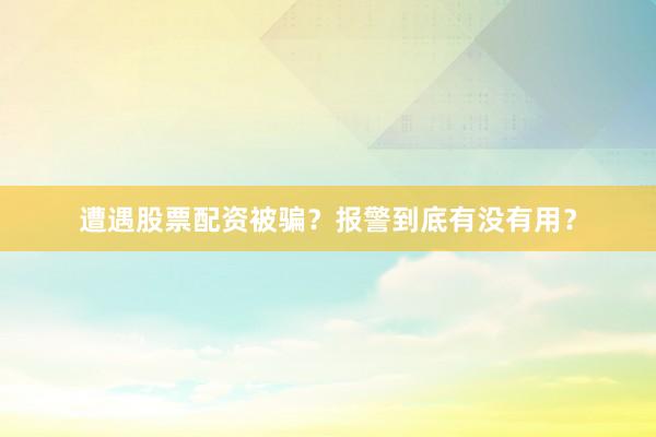 遭遇股票配资被骗？报警到底有没有用？