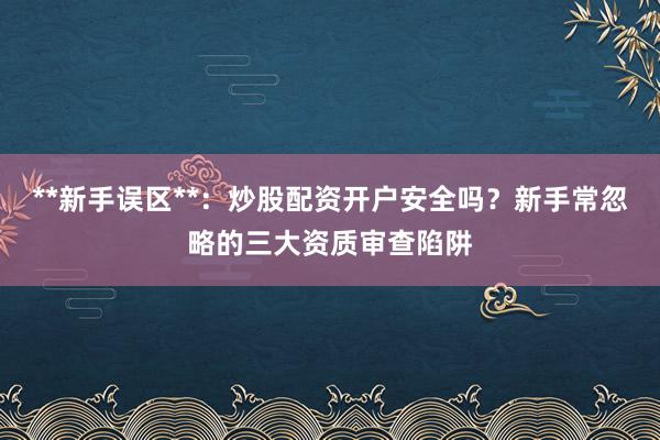 **新手误区**：炒股配资开户安全吗？新手常忽略的三大资质审查陷阱