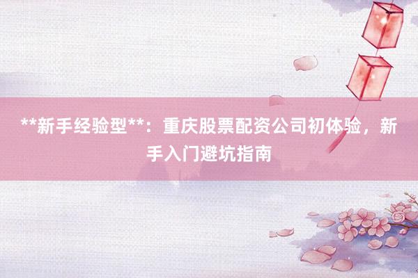 **新手经验型**：重庆股票配资公司初体验，新手入门避坑指南