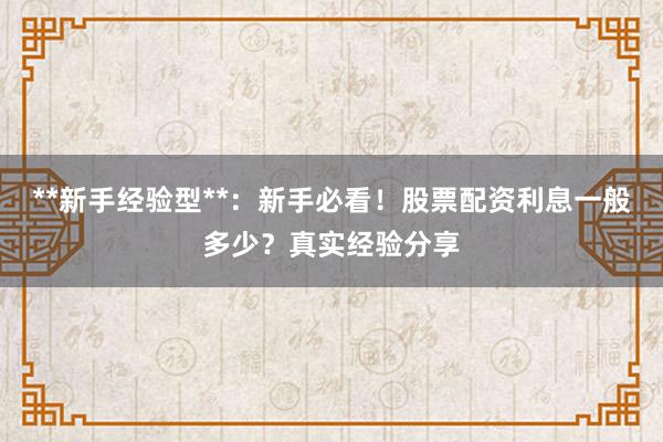 **新手经验型**：新手必看！股票配资利息一般多少？真实经验分享