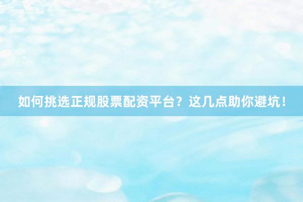 如何挑选正规股票配资平台？这几点助你避坑！