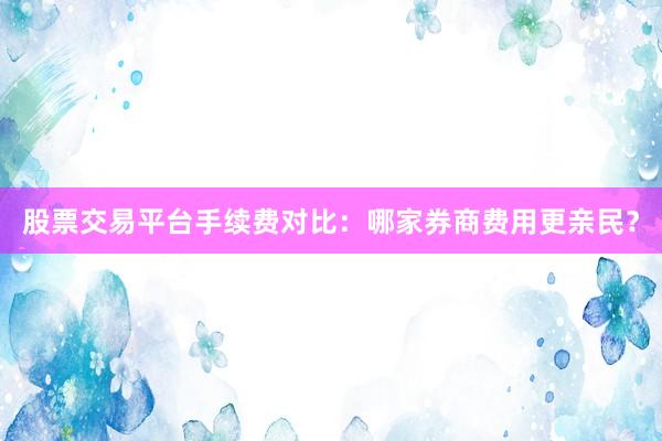 股票交易平台手续费对比：哪家券商费用更亲民？