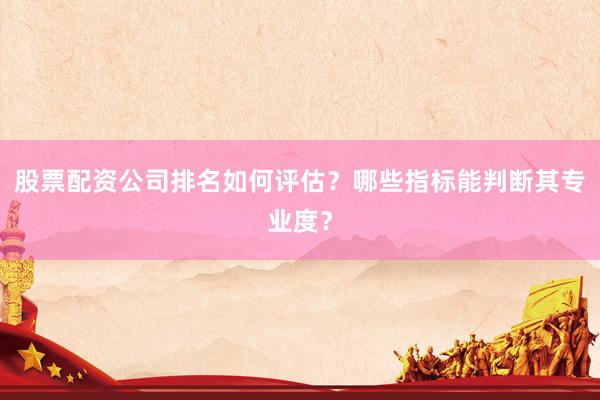 股票配资公司排名如何评估？哪些指标能判断其专业度？