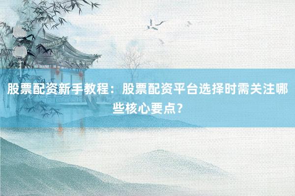 股票配资新手教程：股票配资平台选择时需关注哪些核心要点？