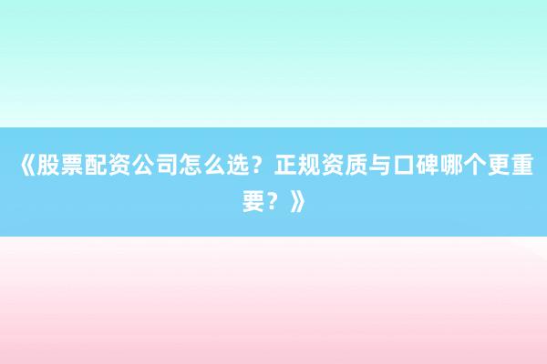 《股票配资公司怎么选？正规资质与口碑哪个更重要？》